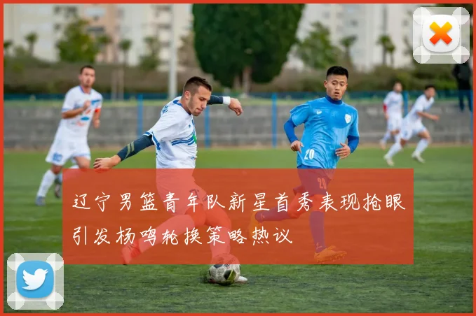 辽宁男篮青年队新星首秀表现抢眼引发杨鸣轮换策略热议