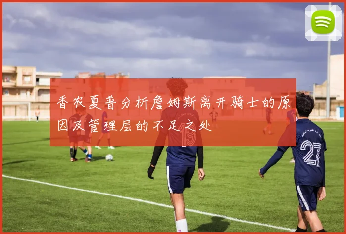 香农夏普分析詹姆斯离开骑士的原因及管理层的不足之处