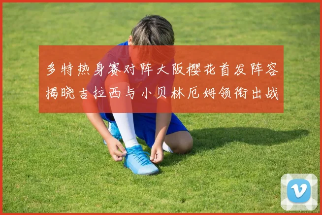 多特热身赛对阵大阪樱花首发阵容揭晓吉拉西与小贝林厄姆领衔出战