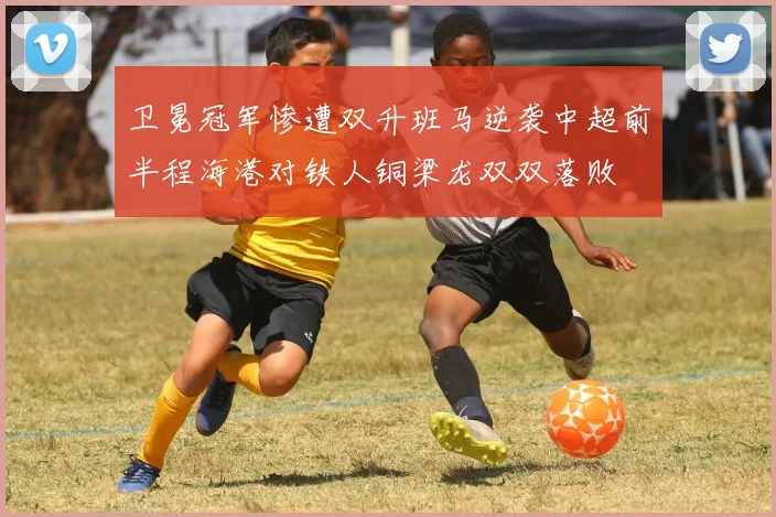 卫冕冠军惨遭双升班马逆袭中超前半程海港对铁人铜梁龙双双落败