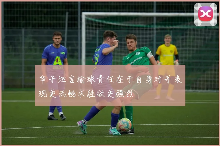 华子坦言输球责任在于自身对手表现更流畅求胜欲更强烈