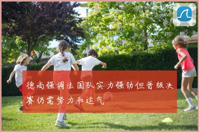 德尚强调法国队实力强劲但晋级决赛仍需努力和运气