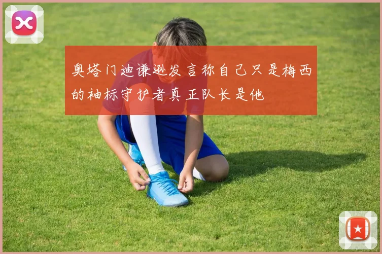 奥塔门迪谦逊发言称自己只是梅西的袖标守护者真正队长是他