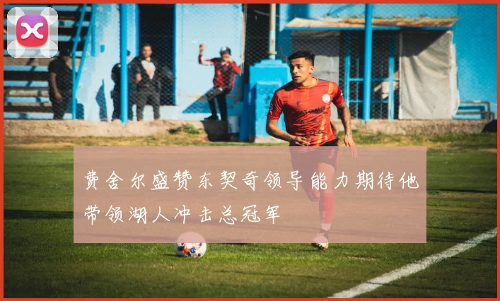 费舍尔盛赞东契奇领导能力期待他带领湖人冲击总冠军