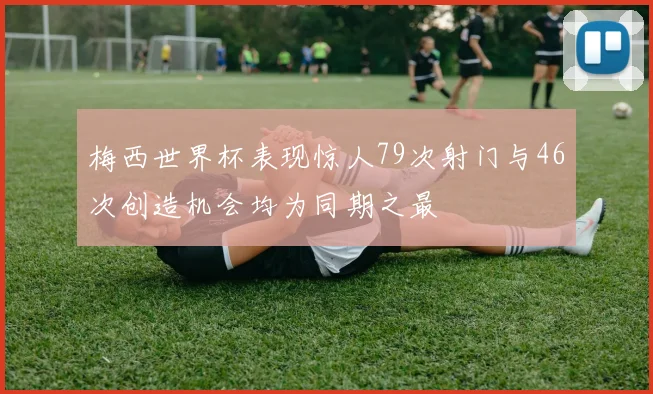 梅西世界杯表现惊人79次射门与46次创造机会均为同期之最