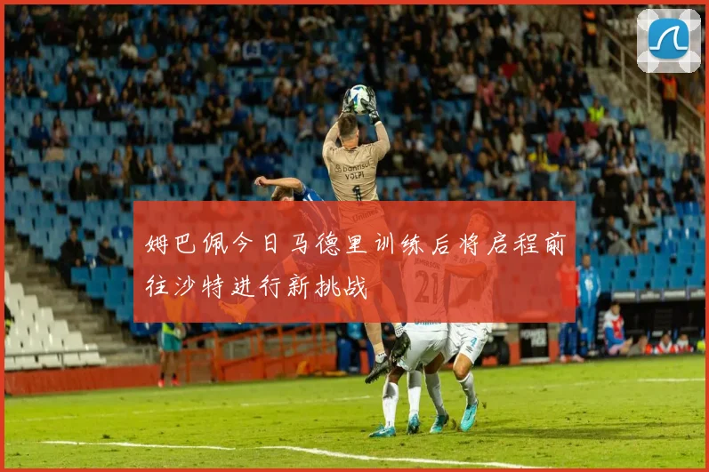 姆巴佩今日马德里训练后将启程前往沙特进行新挑战