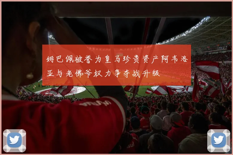 姆巴佩被誉为皇马珍贵资产阿韦洛亚与老佛爷权力争夺战升级