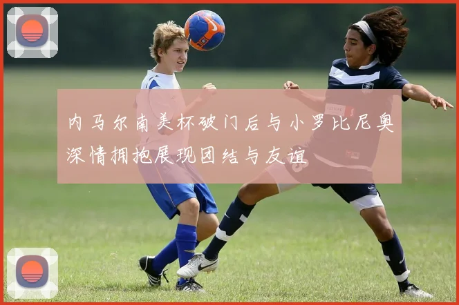 内马尔南美杯破门后与小罗比尼奥深情拥抱展现团结与友谊