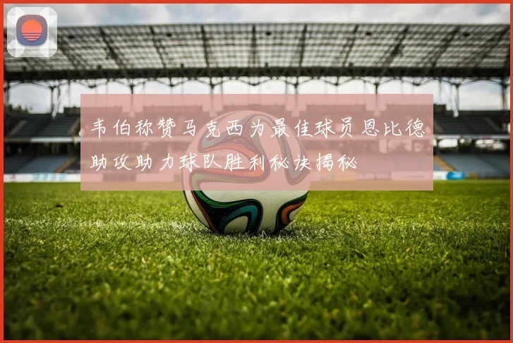 韦伯称赞马克西为最佳球员恩比德助攻助力球队胜利秘诀揭秘