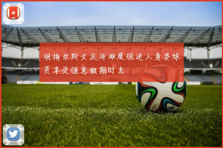 胡梅尔斯女友海滩展现迷人身姿球员享受惬意假期时光