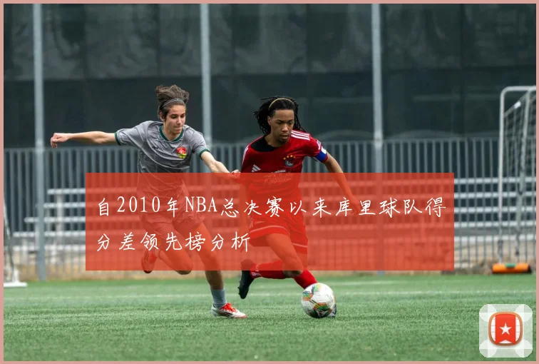 自2010年NBA总决赛以来库里球队得分差领先榜分析