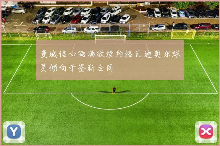 曼城信心满满欲续约格瓦迪奥尔球员倾向于签新合同