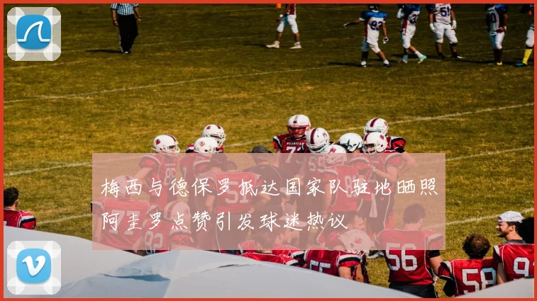 梅西与德保罗抵达国家队驻地晒照阿圭罗点赞引发球迷热议