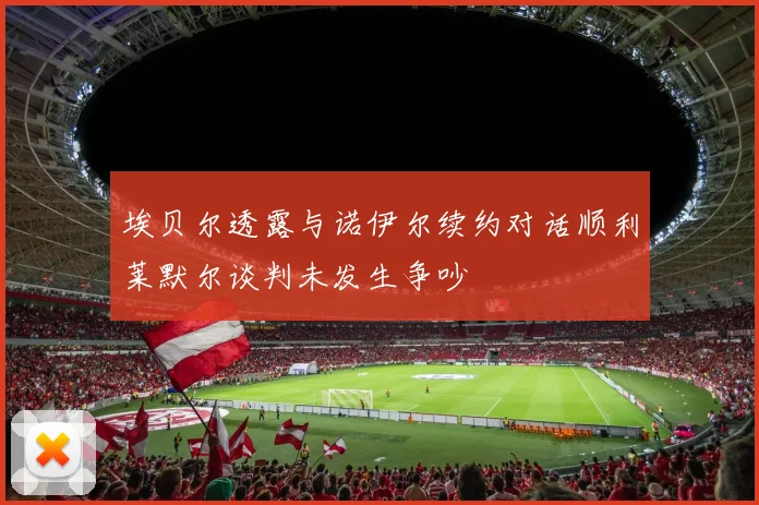 埃贝尔透露与诺伊尔续约对话顺利莱默尔谈判未发生争吵