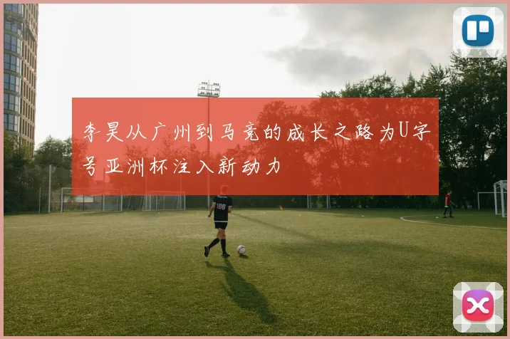 李昊从广州到马竞的成长之路为U字号亚洲杯注入新动力