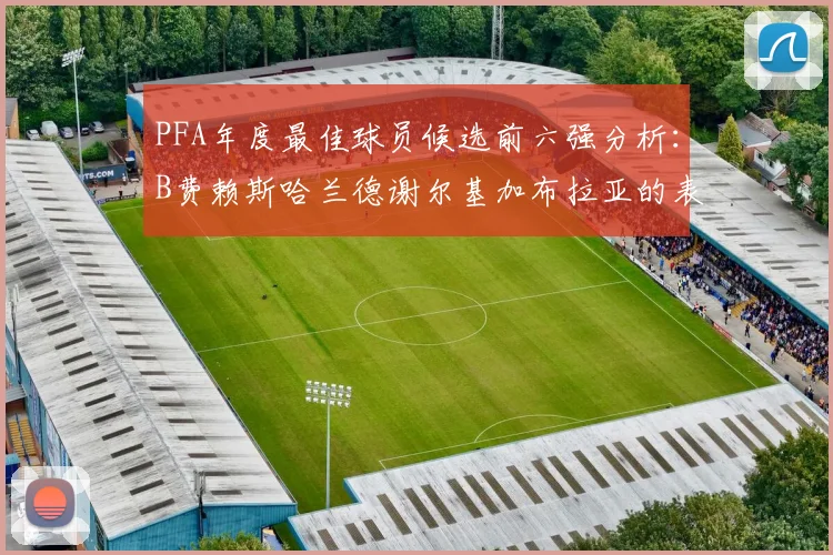 PFA年度最佳球员候选前六强分析：B费赖斯哈兰德谢尔基加布拉亚的表现对比