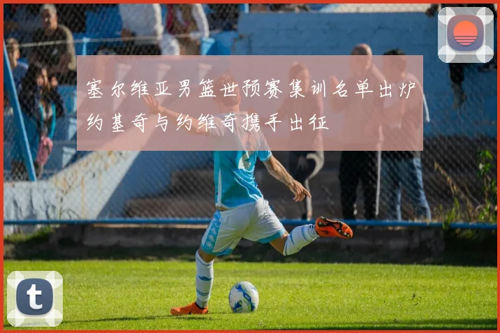 塞尔维亚男篮世预赛集训名单出炉约基奇与约维奇携手出征