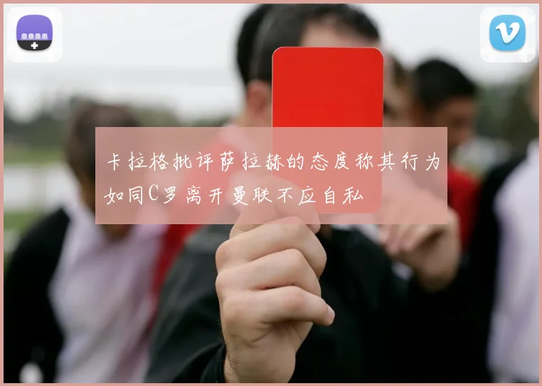 卡拉格批评萨拉赫的态度称其行为如同C罗离开曼联不应自私