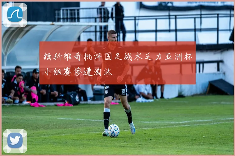 扬科维奇批评国足战术乏力亚洲杯小组赛惨遭淘汰