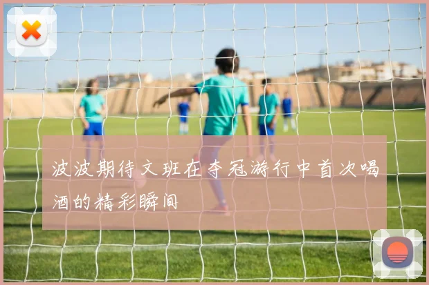 波波期待文班在夺冠游行中首次喝酒的精彩瞬间