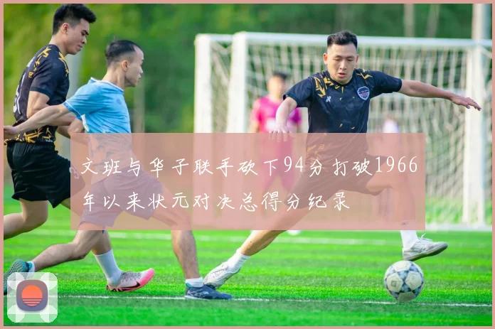 文班与华子联手砍下94分打破1966年以来状元对决总得分纪录