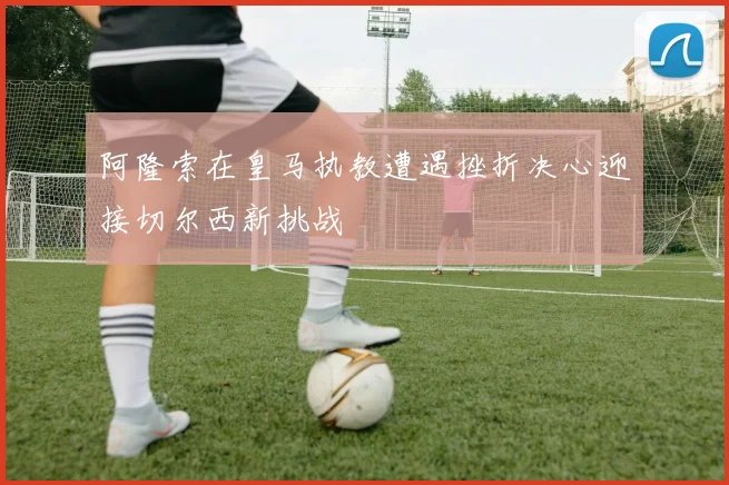 阿隆索在皇马执教遭遇挫折决心迎接切尔西新挑战