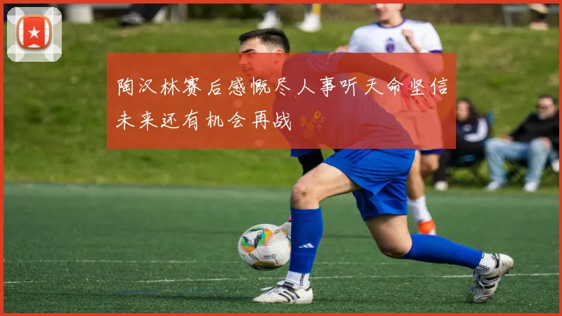 陶汉林赛后感慨尽人事听天命坚信未来还有机会再战