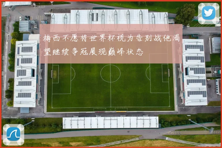 梅西不愿将世界杯视为告别战他渴望继续争冠展现巅峰状态